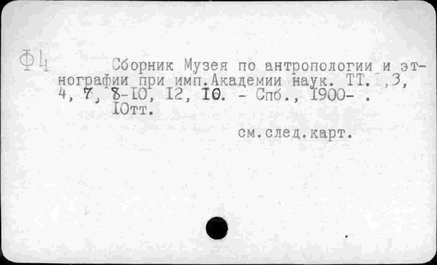 ﻿Сборник Музея по антропологии и этнографии при имп.Академии наук. ТТ.. 3, 4, 7 $-10, 12, 10. - Спб., 1900- . '
Ютт.
см.след.карт.